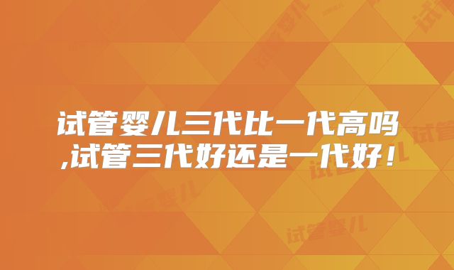 试管婴儿三代比一代高吗,试管三代好还是一代好!
