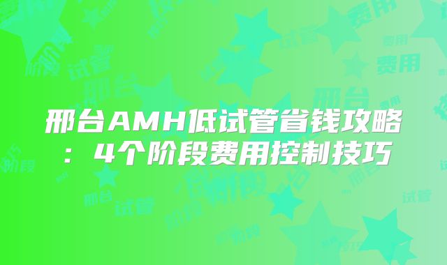 邢台AMH低试管省钱攻略：4个阶段费用控制技巧
