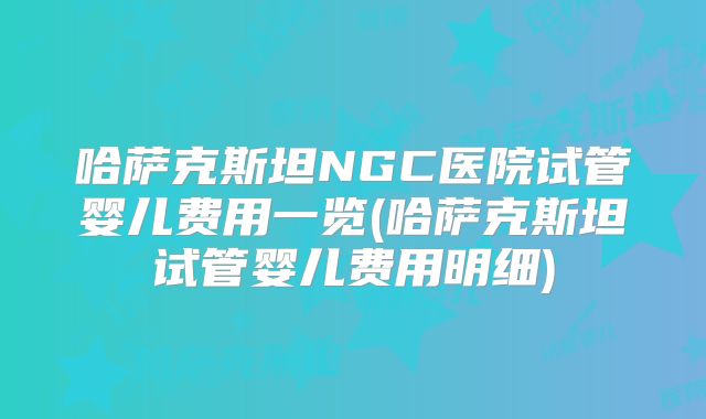 哈萨克斯坦NGC医院试管婴儿费用一览(哈萨克斯坦试管婴儿费用明细)