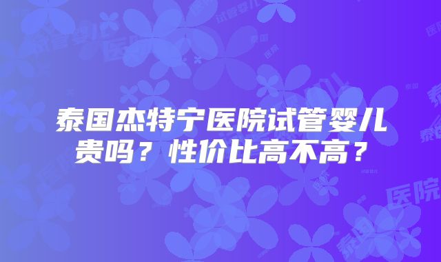 泰国杰特宁医院试管婴儿贵吗?性价比高不高?