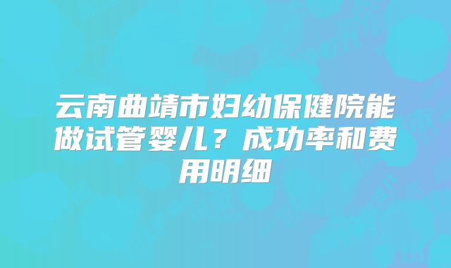 云南曲靖市妇幼保健院能做试管婴儿？成功率和费用明细