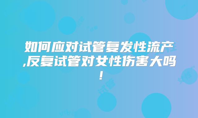 如何应对试管复发性流产,反复试管对女性伤害大吗！