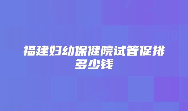 福建妇幼保健院试管促排多少钱