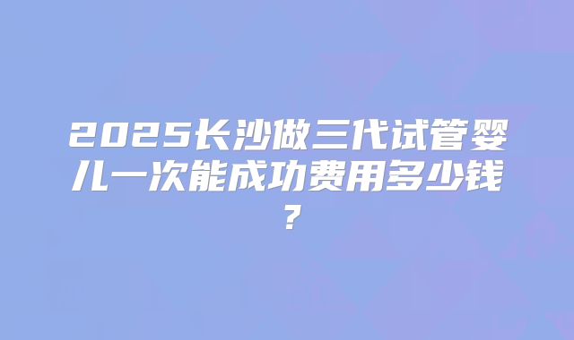 2025长沙做三代试管婴儿一次能成功费用多少钱?