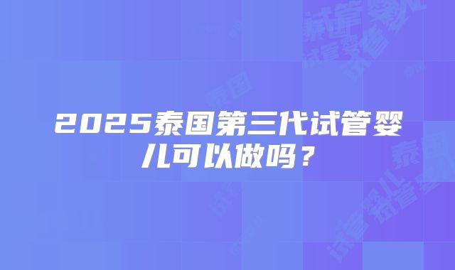 2025泰国第三代试管婴儿可以做吗?