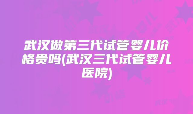 武汉做第三代试管婴儿价格贵吗(武汉三代试管婴儿医院)
