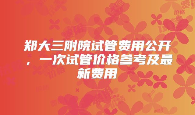 郑大三附院试管费用公开，一次试管价格参考及最新费用