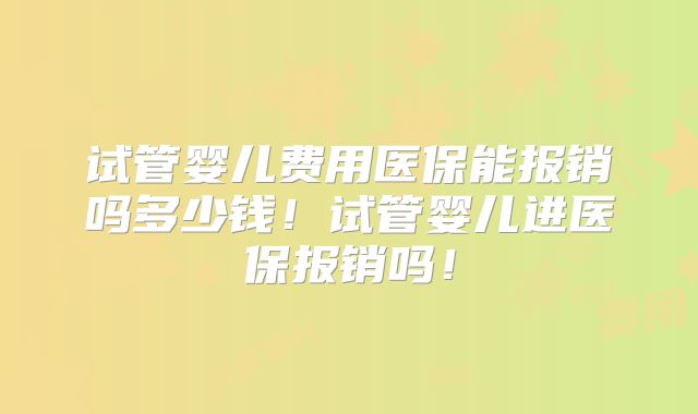 试管婴儿费用医保能报销吗多少钱！试管婴儿进医保报销吗！