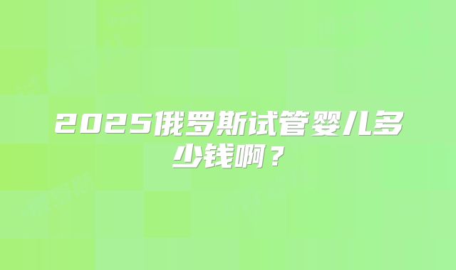 2025俄罗斯试管婴儿多少钱啊?