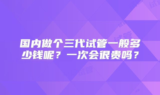 国内做个三代试管一般多少钱呢?一次会很贵吗?