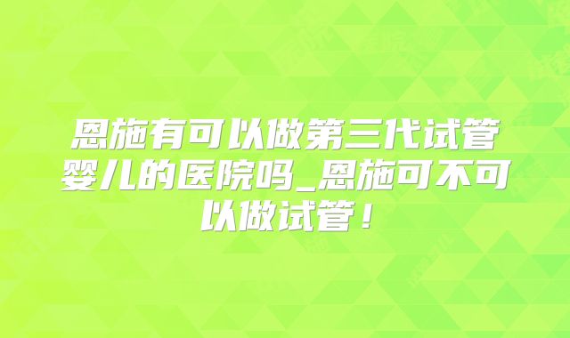 恩施有可以做第三代试管婴儿的医院吗_恩施可不可以做试管！