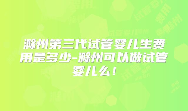 滁州第三代试管婴儿生费用是多少-滁州可以做试管婴儿么！
