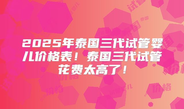 2025年泰国三代试管婴儿价格表！泰国三代试管花费太高了！