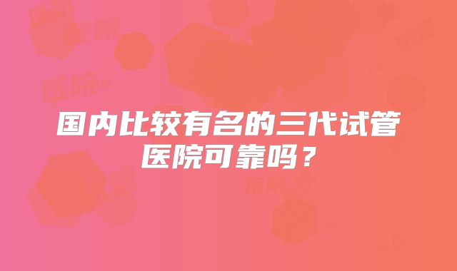 国内比较有名的三代试管医院可靠吗?