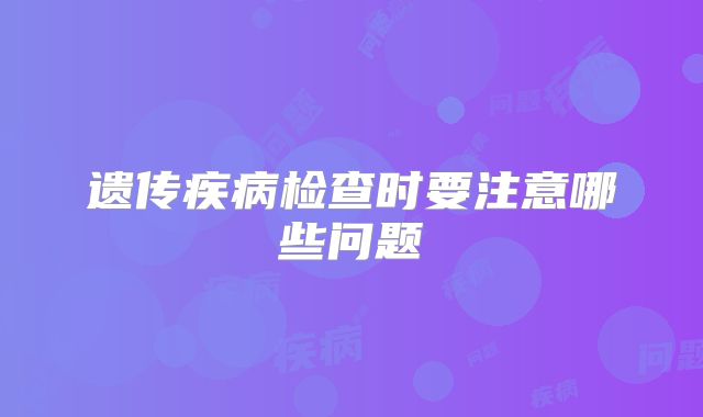 遗传疾病检查时要注意哪些问题