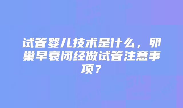 试管婴儿技术是什么,卵巢早衰闭经做试管注意事项?