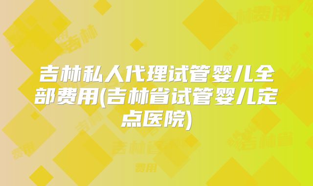 吉林私人代理试管婴儿全部费用(吉林省试管婴儿定点医院)