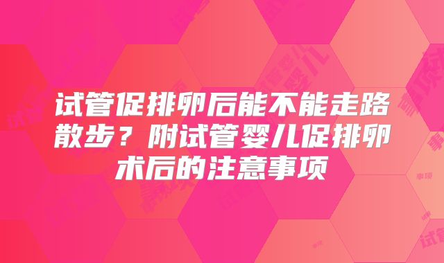 试管促排卵后能不能走路散步？附试管婴儿促排卵术后的注意事项