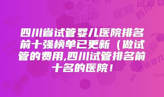 四川省试管婴儿医院排名前十强榜单已更新（做试管的费用,四川试管排名前十名的医院！
