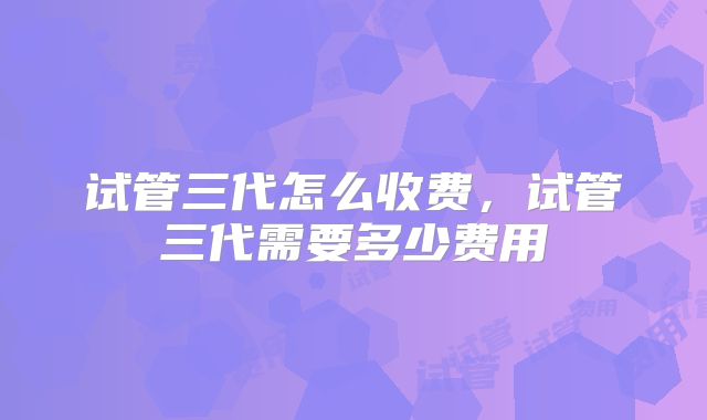试管三代怎么收费,试管三代需要多少费用