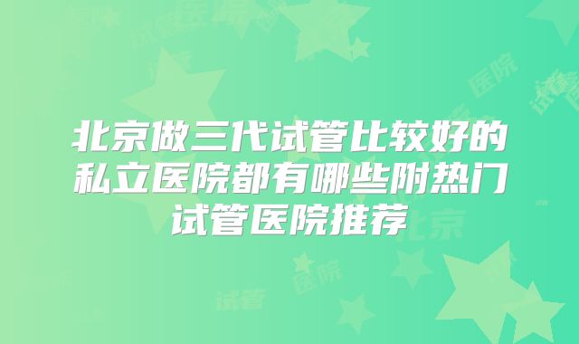 北京做三代试管比较好的私立医院都有哪些附热门试管医院推荐