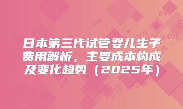 日本第三代试管婴儿生子费用解析，主要成本构成及变化趋势（2025年）