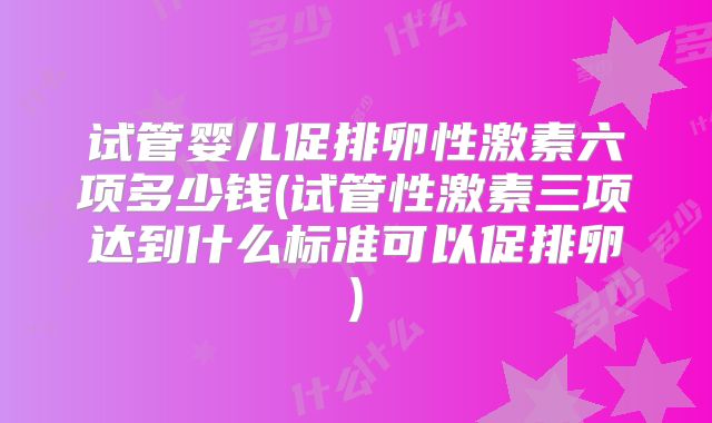 试管婴儿促排卵性激素六项多少钱(试管性激素三项达到什么标准可以促排卵)