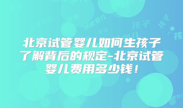 北京试管婴儿如何生孩子了解背后的规定-北京试管婴儿费用多少钱！