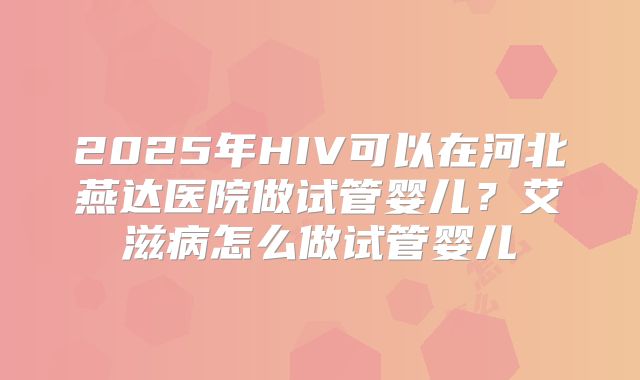 2025年HIV可以在河北燕达医院做试管婴儿?艾滋病怎么做试管婴儿