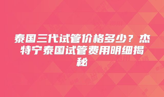 泰国三代试管价格多少？杰特宁泰国试管费用明细揭秘