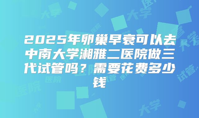 2025年卵巢早衰可以去中南大学湘雅二医院做三代试管吗？需要花费多少钱