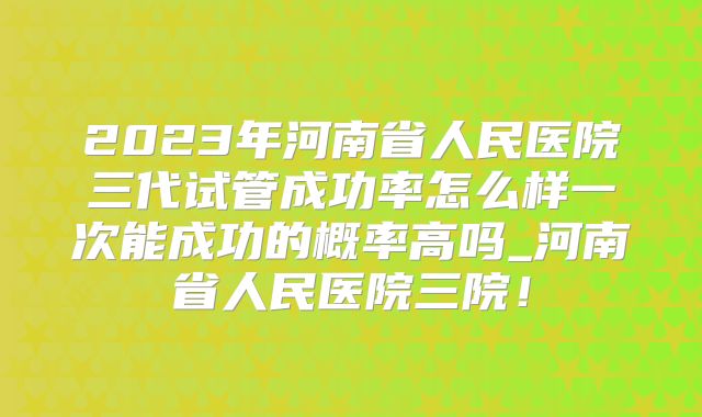 2023年河南省人民医院三代试管成功率怎么样一次能成功的概率高吗_河南省人民医院三院!