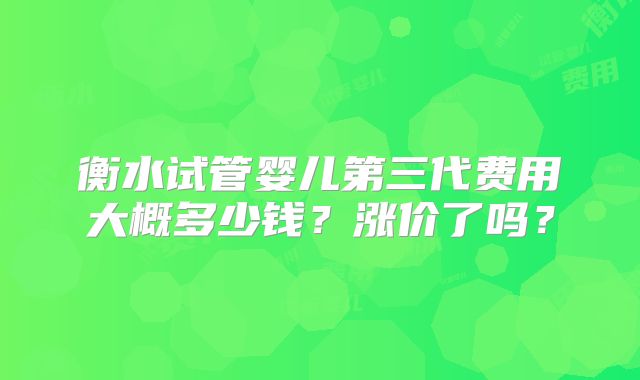 衡水试管婴儿第三代费用大概多少钱？涨价了吗？