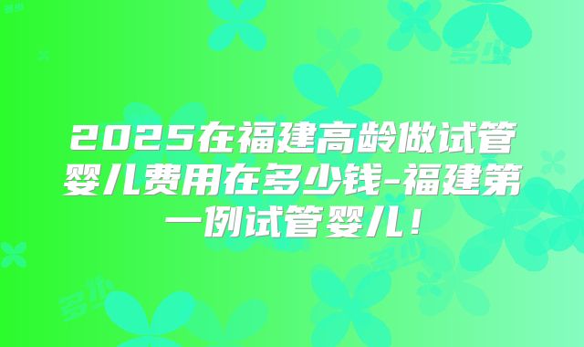 2025在福建高龄做试管婴儿费用在多少钱-福建第一例试管婴儿！
