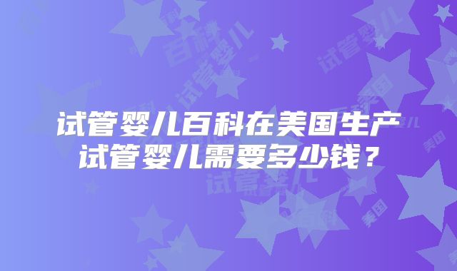 试管婴儿百科在美国生产试管婴儿需要多少钱？