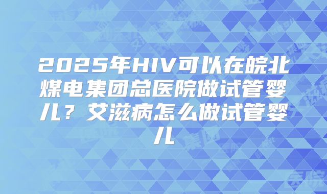2025年HIV可以在皖北煤电集团总医院做试管婴儿？艾滋病怎么做试管婴儿