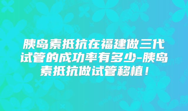 胰岛素抵抗在福建做三代试管的成功率有多少-胰岛素抵抗做试管移植!