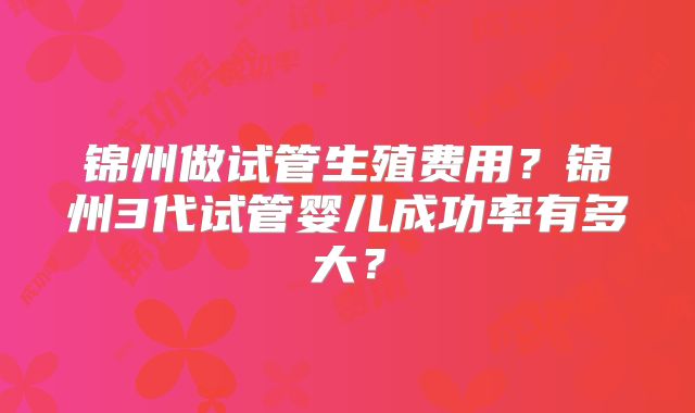 锦州做试管生殖费用？锦州3代试管婴儿成功率有多大？