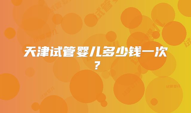 天津试管婴儿多少钱一次?