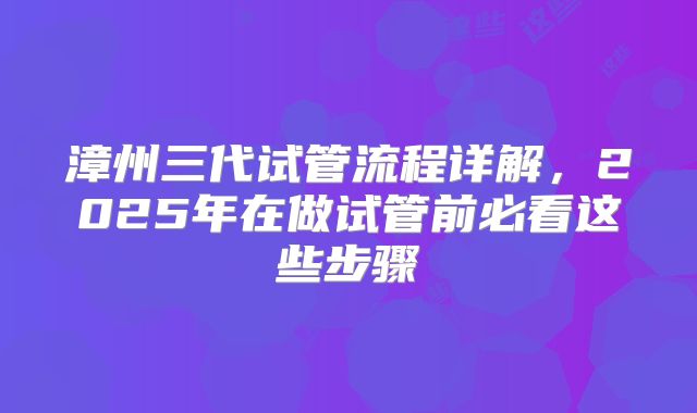漳州三代试管流程详解，2025年在做试管前必看这些步骤