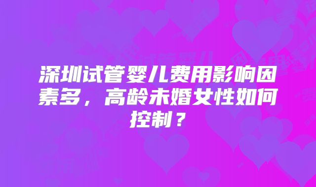 深圳试管婴儿费用影响因素多，高龄未婚女性如何控制？