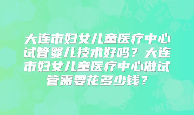 大连市妇女儿童医疗中心试管婴儿技术好吗？大连市妇女儿童医疗中心做试管需要花多少钱？