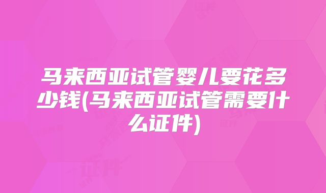 马来西亚试管婴儿要花多少钱(马来西亚试管需要什么证件)