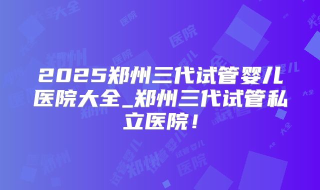 2025郑州三代试管婴儿医院大全_郑州三代试管私立医院！
