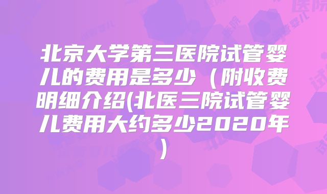 北京大学第三医院试管婴儿的费用是多少（附收费明细介绍(北医三院试管婴儿费用大约多少2020年)