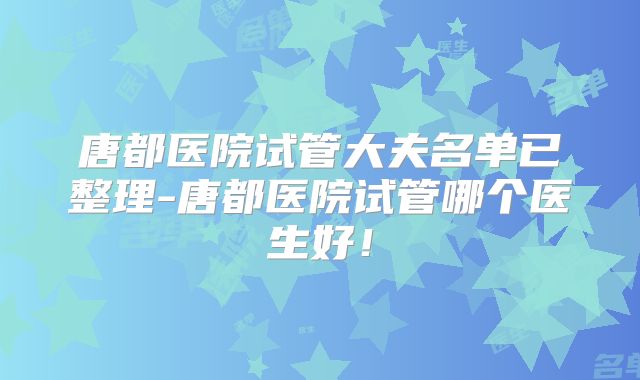 唐都医院试管大夫名单已整理-唐都医院试管哪个医生好！
