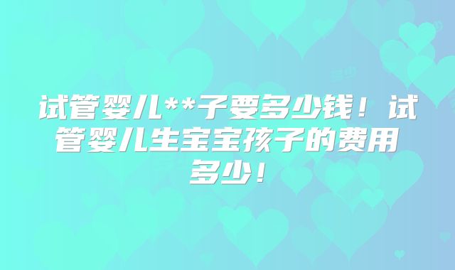 试管婴儿**子要多少钱！试管婴儿生宝宝孩子的费用多少！