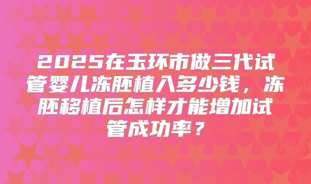2025在玉环市做三代试管婴儿冻胚植入多少钱，冻胚移植后怎样才能增加试管成功率？