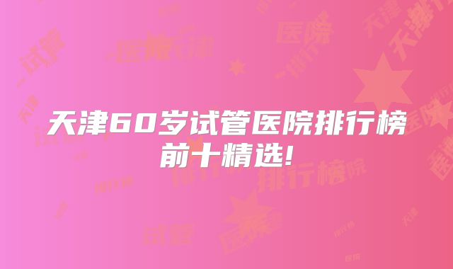 天津60岁试管医院排行榜前十精选!