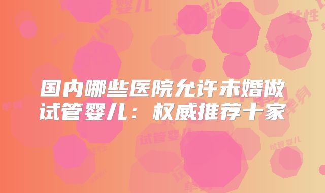 国内哪些医院允许未婚做试管婴儿：权威推荐十家